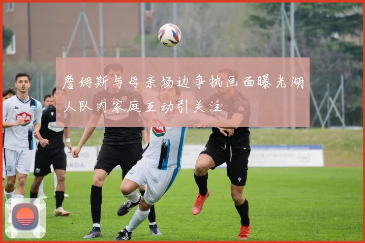 詹姆斯与母亲场边争执画面曝光湖人队内家庭互动引关注