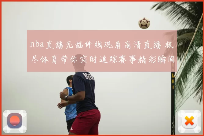 nba直播无插件线观看高清直播 极尽体育带你实时追踪赛事精彩瞬间