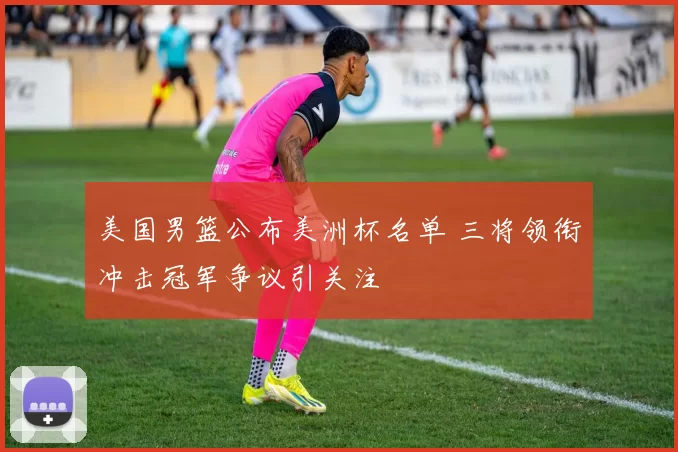 美国男篮公布美洲杯名单 三将领衔冲击冠军争议引关注