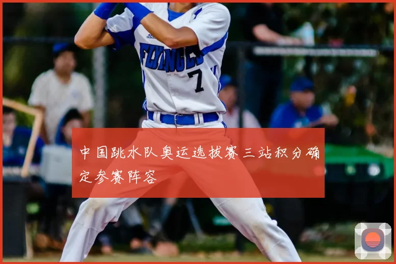 中国跳水队奥运选拔赛三站积分确定参赛阵容