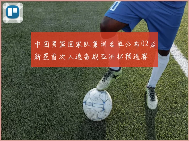 中国男篮国家队集训名单公布02后新星首次入选备战亚洲杯预选赛