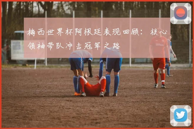 梅西世界杯阿根廷表现回顾：核心领袖带队冲击冠军之路