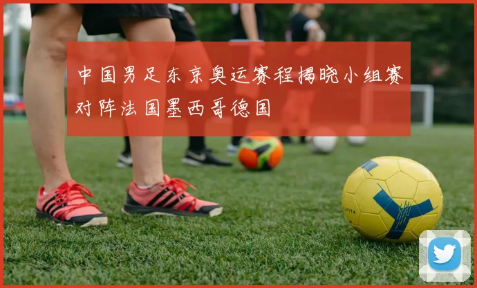 中国男足东京奥运赛程揭晓小组赛对阵法国墨西哥德国