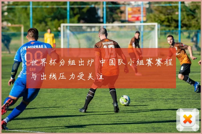 世界杯分组出炉 中国队小组赛赛程与出线压力受关注