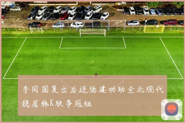 李同国复出后连场建功助全北现代稳居韩K联争冠组