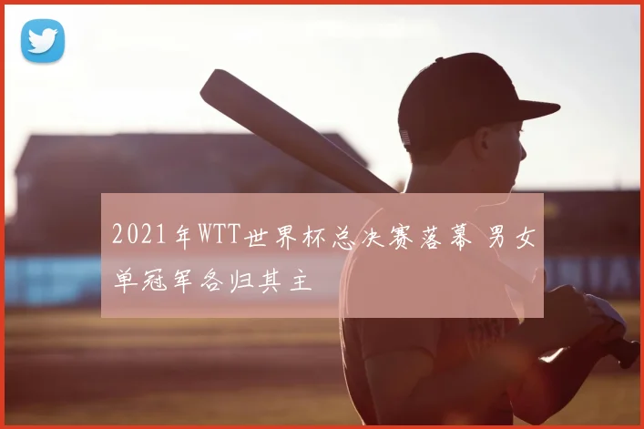 2021年WTT世界杯总决赛落幕 男女单冠军各归其主