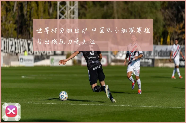 世界杯分组出炉 中国队小组赛赛程与出线压力受关注