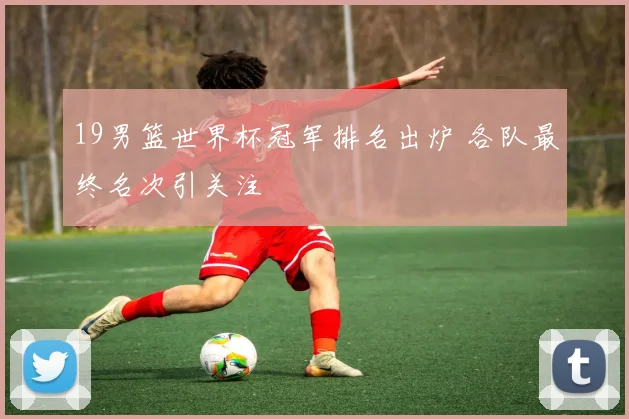19男篮世界杯冠军排名出炉 各队最终名次引关注