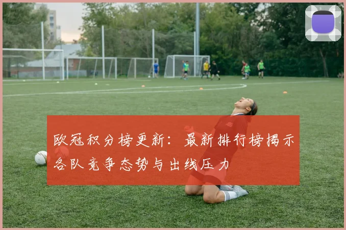 欧冠积分榜更新:最新排行榜揭示各队竞争态势与出线压力