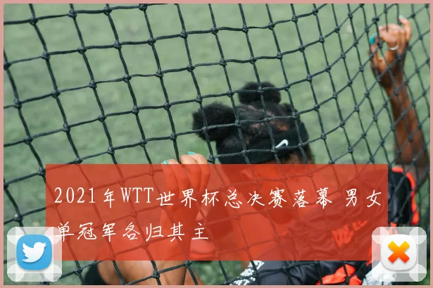 2021年WTT世界杯总决赛落幕 男女单冠军各归其主