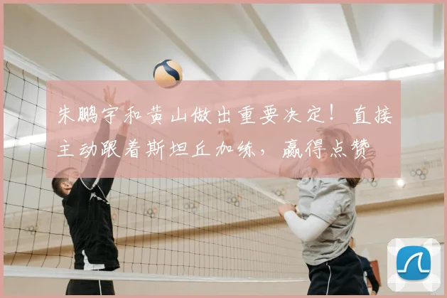 朱鹏宇和黄山做出重要决定！直接主动跟着斯坦丘加练，赢得点赞