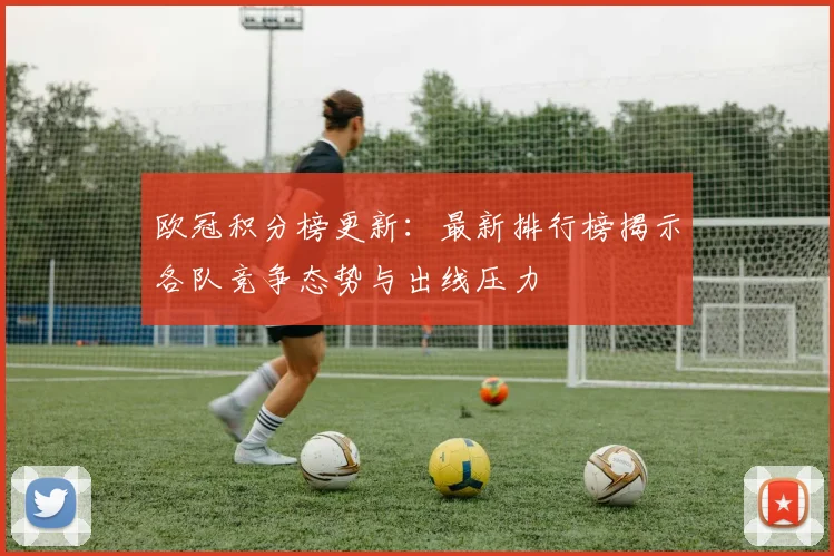 欧冠积分榜更新:最新排行榜揭示各队竞争态势与出线压力