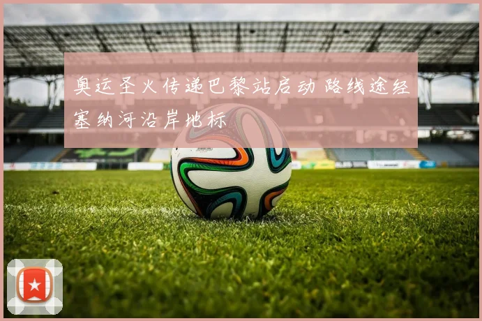 奥运圣火传递巴黎站启动 路线途经塞纳河沿岸地标
