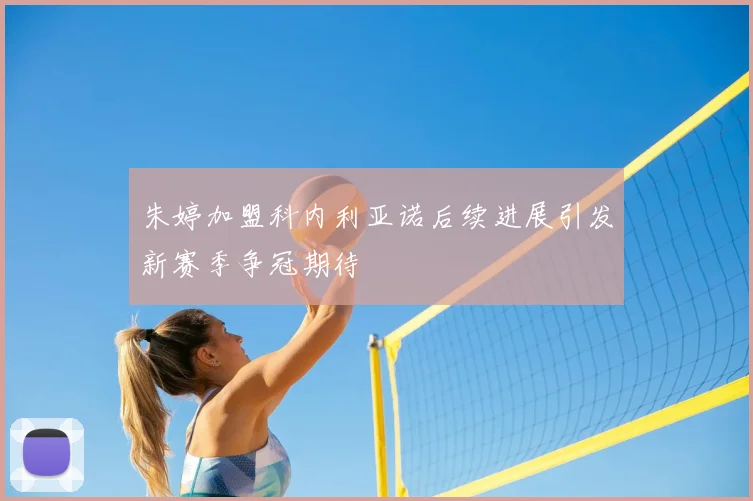 朱婷加盟科内利亚诺后续进展引发新赛季争冠期待