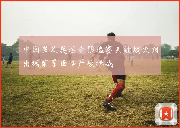 中国男足奥运会预选赛关键战失利出线前景面临严峻挑战